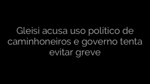 ​Gleisi acusa uso político de caminhoneiros e governo tenta evitar greve 